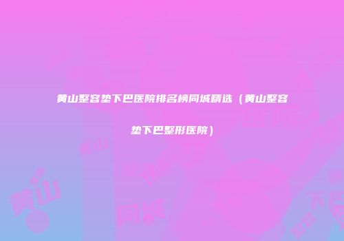 黄山整容垫下巴医院排名榜同城精选（黄山整容垫下巴整形医院）