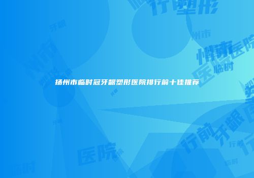 扬州市临时冠牙龈塑形医院排行前十佳推荐