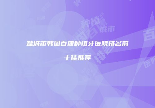 盐城市韩国百康种植牙医院排名前十佳推荐