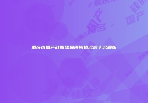 重庆市国产硅胶隆鼻医院排名前十名解析