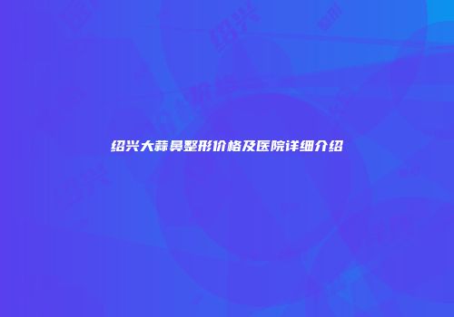 绍兴大蒜鼻整形价格及医院详细介绍