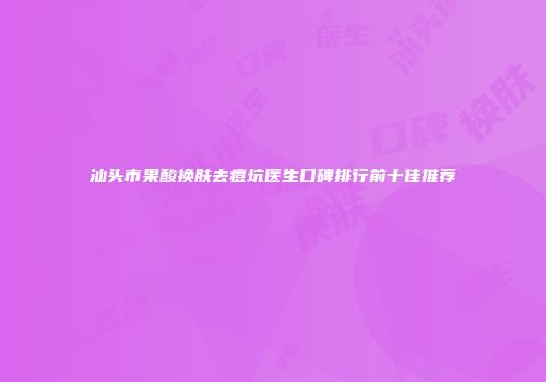 汕头市果酸换肤去痘坑医生口碑排行前十佳推荐