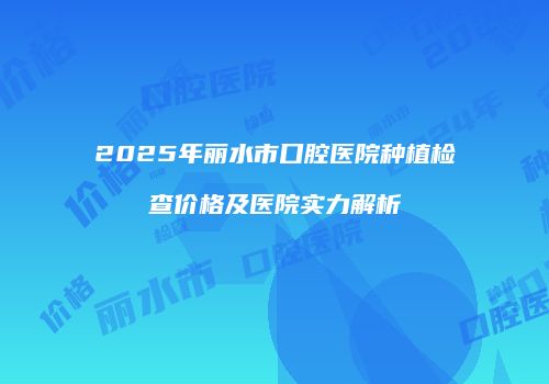 2025年丽水市口腔医院种植检查价格及医院实力解析