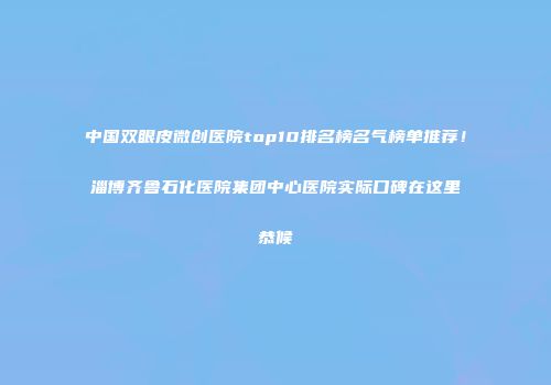 中国双眼皮微创医院top10排名榜名气榜单推荐！淄博齐鲁石化医院集团中心医院实际口碑在这里恭候
