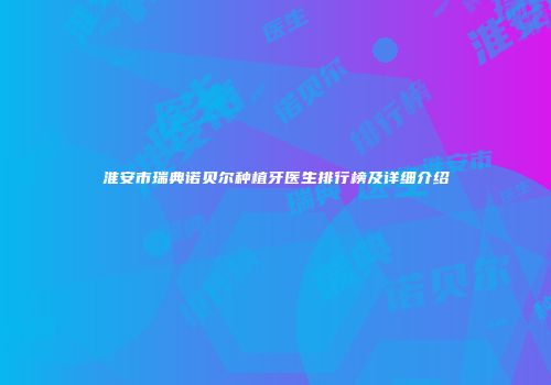 淮安市瑞典诺贝尔种植牙医生排行榜及详细介绍