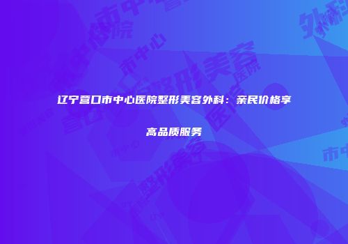 辽宁营口市中心医院整形美容外科：亲民价格享高品质服务