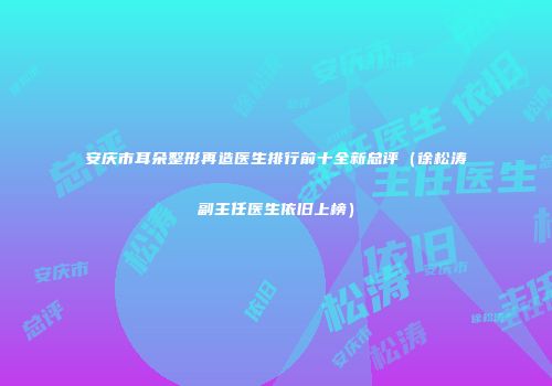 安庆市耳朵整形再造医生排行前十全新总评（徐松涛副主任医生依旧上榜）