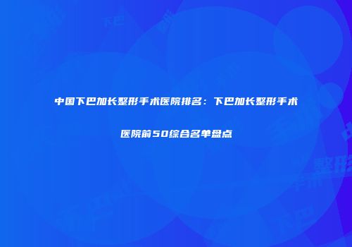 中国下巴加长整形手术医院排名：下巴加长整形手术医院前50综合名单盘点