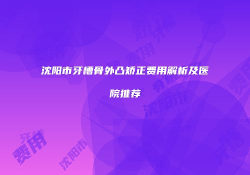沈阳市牙槽骨外凸矫正费用解析及医院推荐