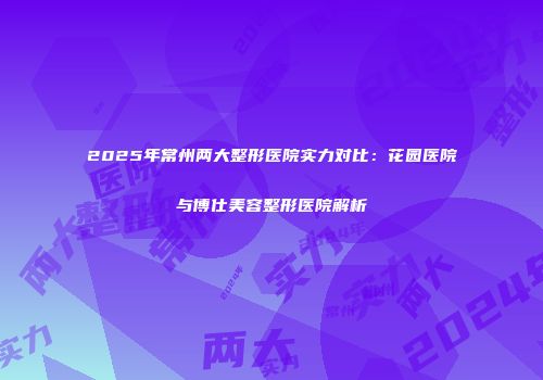2025年常州两大整形医院实力对比：花园医院与博仕美容整形医院解析
