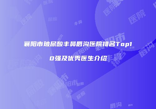 襄阳市玻尿酸丰鼻唇沟医院排名Top10强及优秀医生介绍