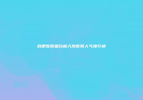合肥胶原蛋白植入剂医院人气排行榜