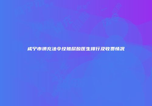 咸宁市填充法令纹玻尿酸医生排行及收费情况