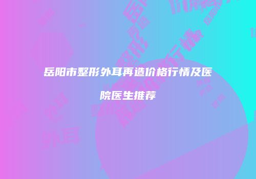 岳阳市整形外耳再造价格行情及医院医生推荐