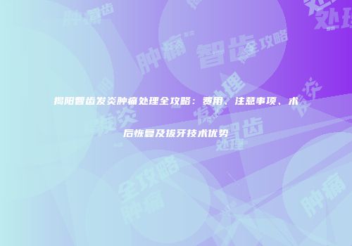 揭阳智齿发炎肿痛处理全攻略：费用、注意事项、术后恢复及拔牙技术优势