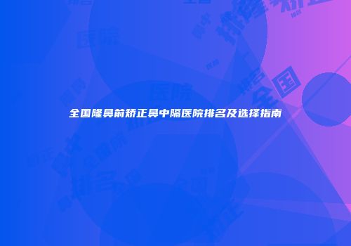 全国隆鼻前矫正鼻中隔医院排名及选择指南
