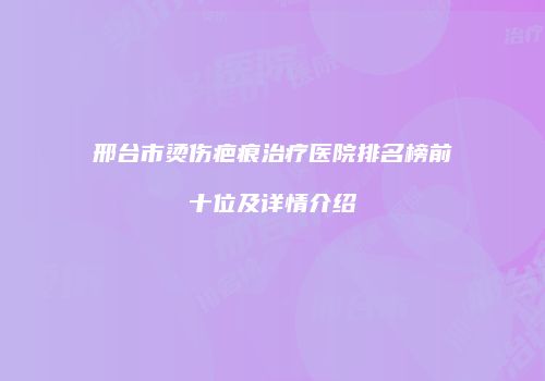 邢台市烫伤疤痕治疗医院排名榜前十位及详情介绍