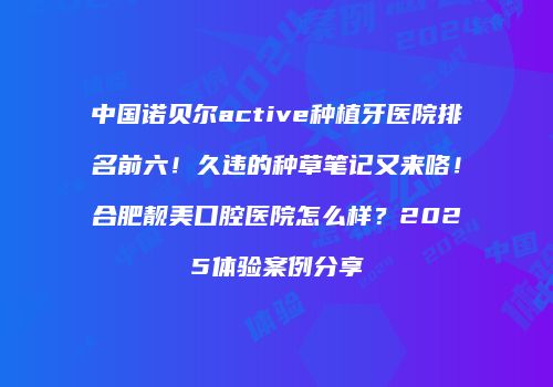 中国诺贝尔active种植牙医院排名前六！久违的种草笔记又来咯！合肥靓美口腔医院怎么样？2025体验案例分享