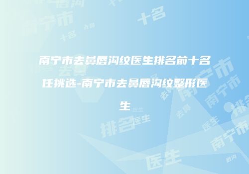 南宁市去鼻唇沟纹医生排名前十名任挑选-南宁市去鼻唇沟纹整形医生