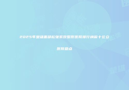 2025年楚雄面部松弛紧致整形医院排行榜前十公立医院盘点