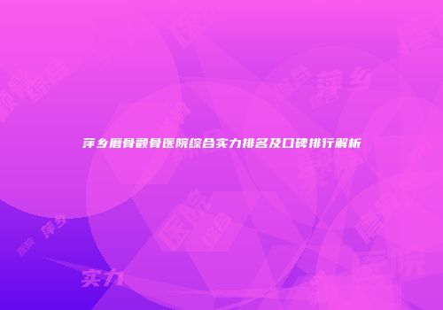 萍乡磨骨颧骨医院综合实力排名及口碑排行解析