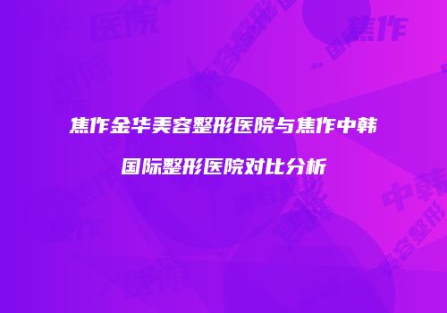 焦作金华美容整形医院与焦作中韩国际整形医院对比分析