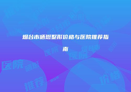 烟台市晒斑整形价格与医院推荐指南
