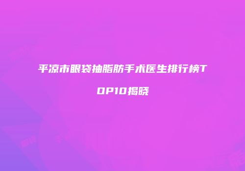 平凉市眼袋抽脂肪手术医生排行榜TOP10揭晓
