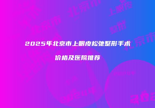 2025年北京市上眼皮松弛整形手术价格及医院推荐