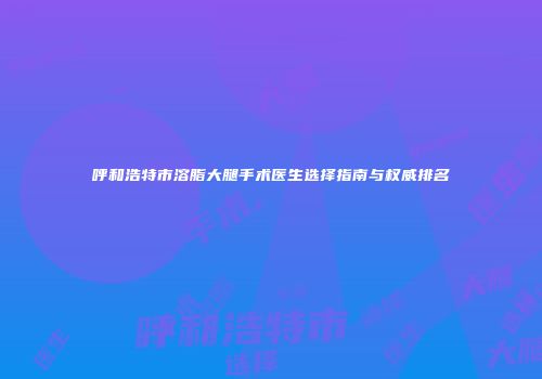 呼和浩特市溶脂大腿手术医生选择指南与权威排名