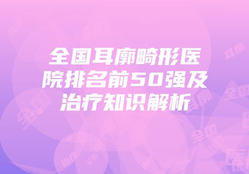 全国耳廓畸形医院排名前50强及治疗知识解析