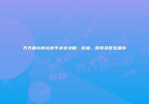 齐齐哈尔市拉皮手术全攻略：价格、医院及医生推荐