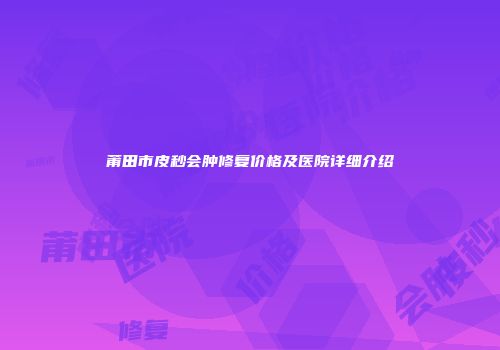 莆田市皮秒会肿修复价格及医院详细介绍