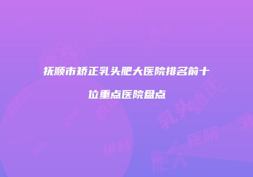 抚顺市矫正乳头肥大医院排名前十位重点医院盘点