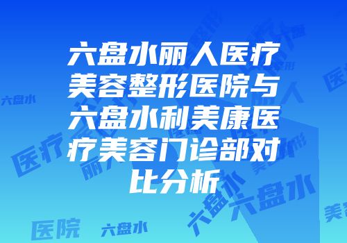 六盘水丽人医疗美容整形医院与六盘水利美康医疗美容门诊部对比分析