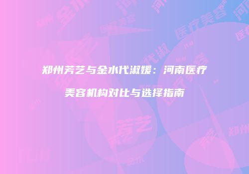 郑州芳艺与金水代淑媛：河南医疗美容机构对比与选择指南