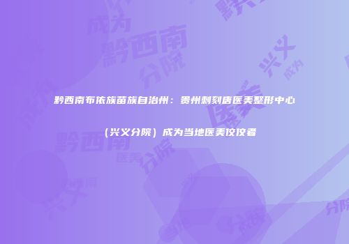 黔西南布依族苗族自治州：贵州刺刻唐医美整形中心（兴义分院）成为当地医美佼佼者