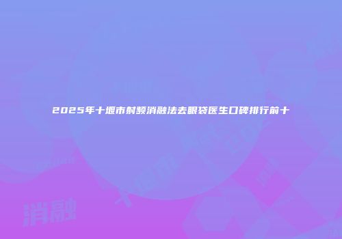 2025年十堰市射频消融法去眼袋医生口碑排行前十