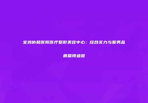 宝鸡协和医院医疗整形美容中心：综合实力与服务品质赢得盛誉