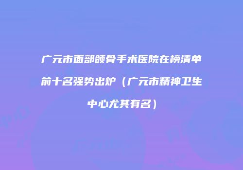 广元市面部颌骨手术医院在榜清单前十名强势出炉（广元市精神卫生中心尤其有名）