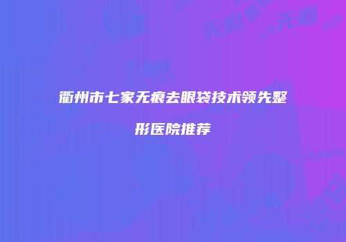 衢州市七家无痕去眼袋技术领先整形医院推荐