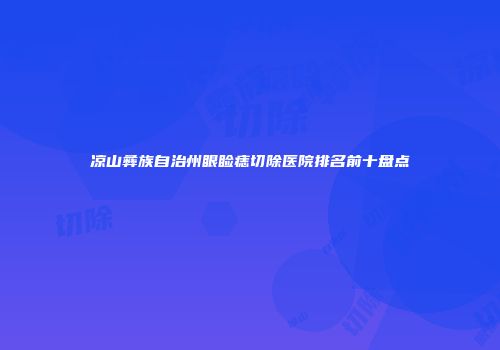 凉山彝族自治州眼睑痣切除医院排名前十盘点