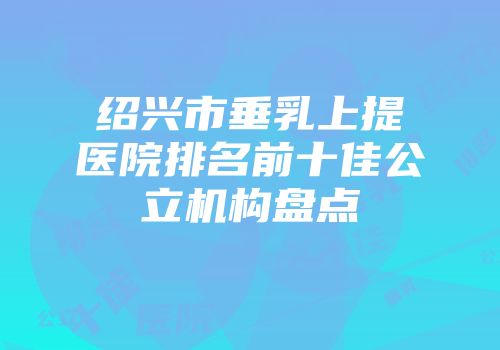 绍兴市垂乳上提医院排名前十佳公立机构盘点