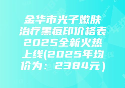 金华市光子嫩肤治疗黑痘印价格表2025全新火热上线(2025年均价为：2384元）