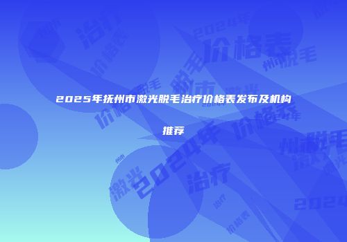 2025年抚州市激光脱毛治疗价格表发布及机构推荐