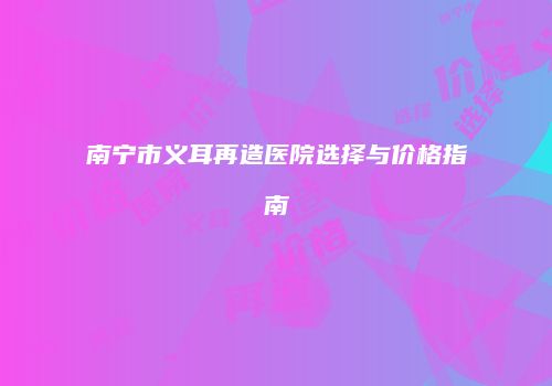 南宁市义耳再造医院选择与价格指南