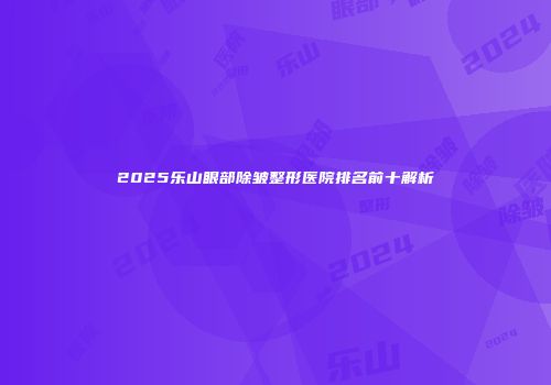 2025乐山眼部除皱整形医院排名前十解析