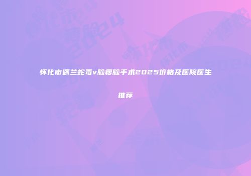 怀化市俪兰蛇毒v脸瘦脸手术2025价格及医院医生推荐