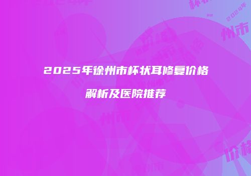 2025年徐州市杯状耳修复价格解析及医院推荐