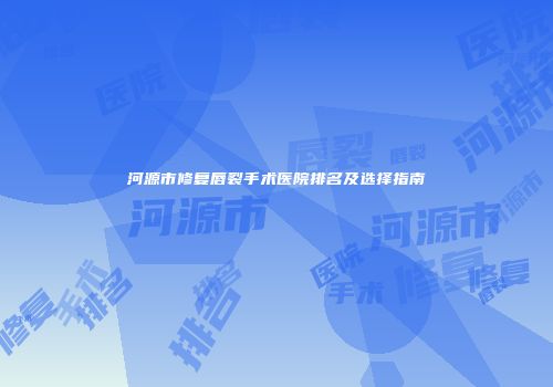 河源市修复唇裂手术医院排名及选择指南